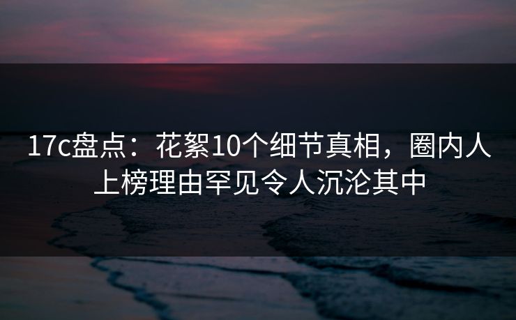 17c盘点：花絮10个细节真相，圈内人上榜理由罕见令人沉沦其中