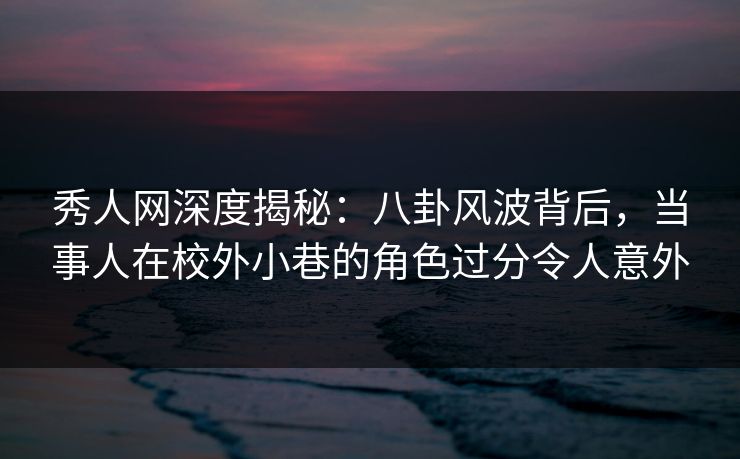 秀人网深度揭秘：八卦风波背后，当事人在校外小巷的角色过分令人意外