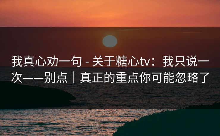 我真心劝一句 - 关于糖心tv：我只说一次——别点｜真正的重点你可能忽略了