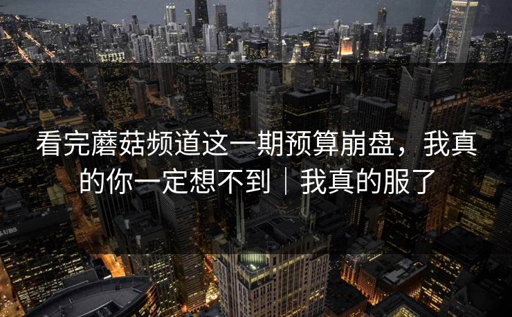 详细阅读:看完蘑菇频道这一期预算崩盘,我真的你一定想不到|我真的服了 看完蘑菇频道这一期预算崩盘,我真的你一定想不到|我真的服了