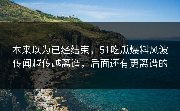 本来以为已经结束，51吃瓜爆料风波传闻越传越离谱，后面还有更离谱的