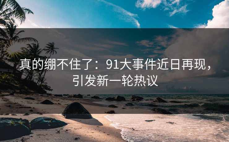 真的绷不住了：91大事件近日再现，引发新一轮热议