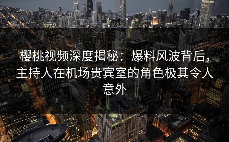 樱桃视频深度揭秘：爆料风波背后，主持人在机场贵宾室的角色极其令人意外