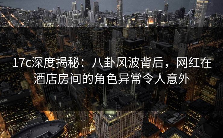 17c深度揭秘：八卦风波背后，网红在酒店房间的角色异常令人意外