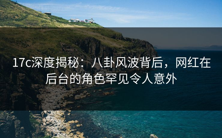 17c深度揭秘：八卦风波背后，网红在后台的角色罕见令人意外