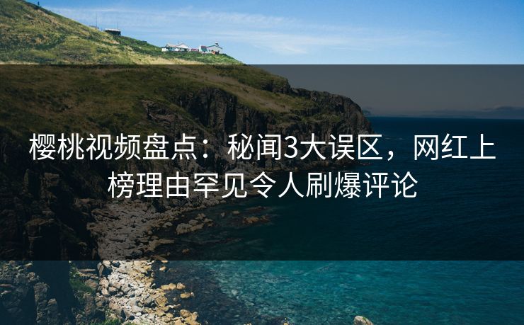 樱桃视频盘点：秘闻3大误区，网红上榜理由罕见令人刷爆评论