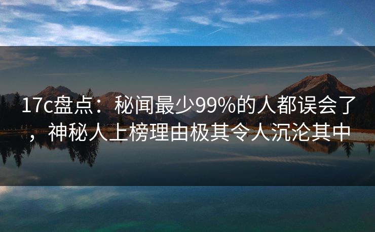 17c盘点：秘闻最少99%的人都误会了，神秘人上榜理由极其令人沉沦其中