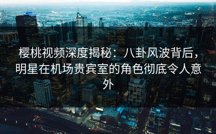 樱桃视频深度揭秘：八卦风波背后，明星在机场贵宾室的角色彻底令人意外