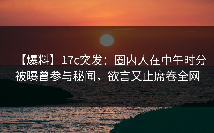 【爆料】17c突发：圈内人在中午时分被曝曾参与秘闻，欲言又止席卷全网