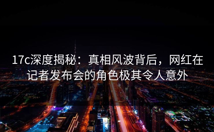 17c深度揭秘：真相风波背后，网红在记者发布会的角色极其令人意外