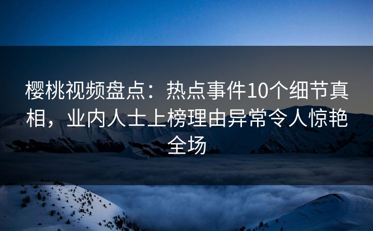 樱桃视频盘点：热点事件10个细节真相，业内人士上榜理由异常令人惊艳全场