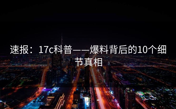 速报:17c科普——爆料背后的10个细节真相