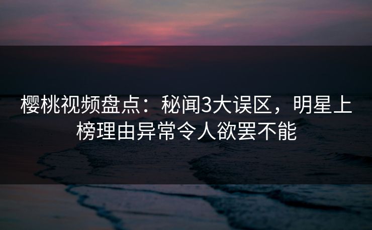 樱桃视频盘点：秘闻3大误区，明星上榜理由异常令人欲罢不能