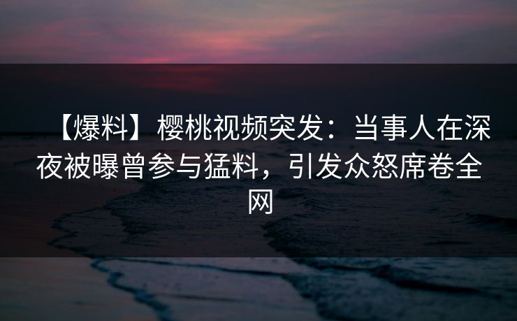 【爆料】樱桃视频突发：当事人在深夜被曝曾参与猛料，引发众怒席卷全网
