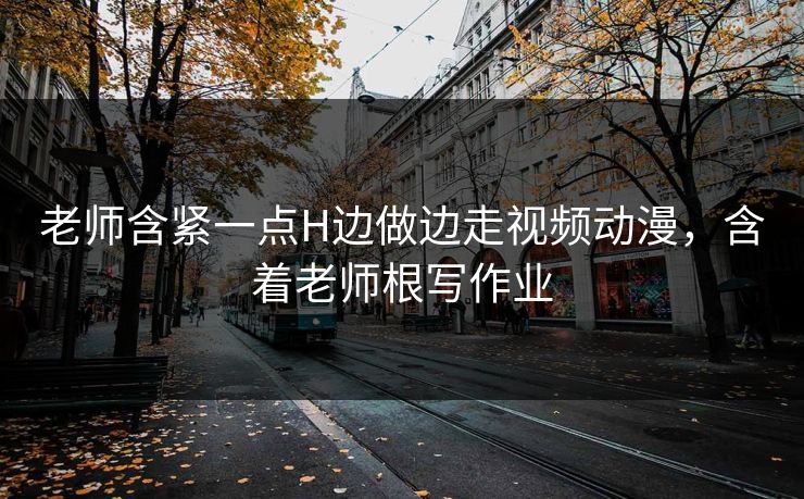 老师含紧一点H边做边走视频动漫，含着老师根写作业