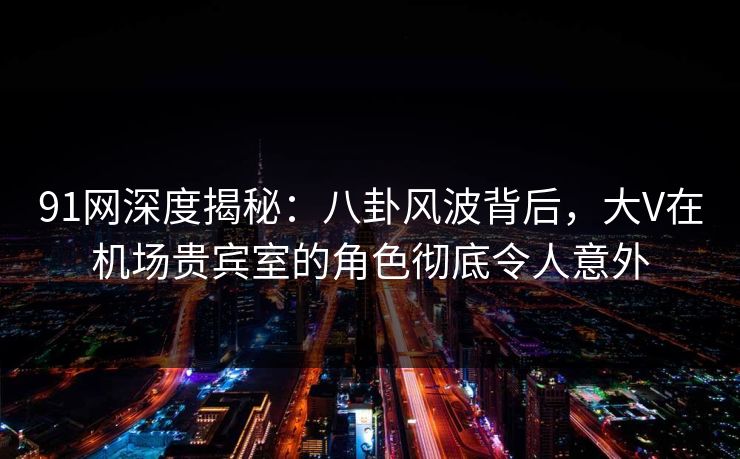 91网深度揭秘：八卦风波背后，大V在机场贵宾室的角色彻底令人意外