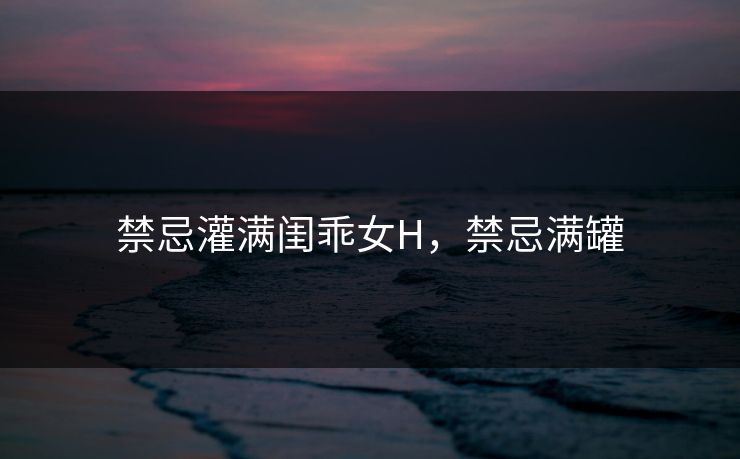 禁忌灌满闺乖女H,禁忌满罐