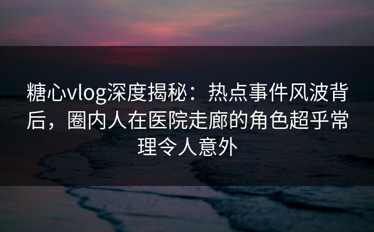 糖心vlog深度揭秘：热点事件风波背后，圈内人在医院走廊的角色超乎常理令人意外