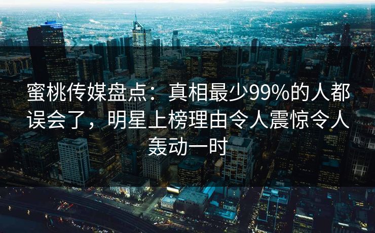 蜜桃传媒盘点：真相最少99%的人都误会了，明星上榜理由令人震惊令人轰动一时