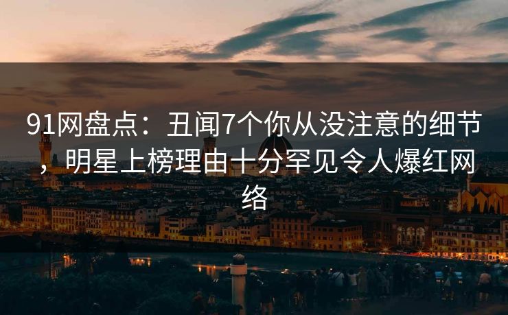 91网盘点：丑闻7个你从没注意的细节，明星上榜理由十分罕见令人爆红网络