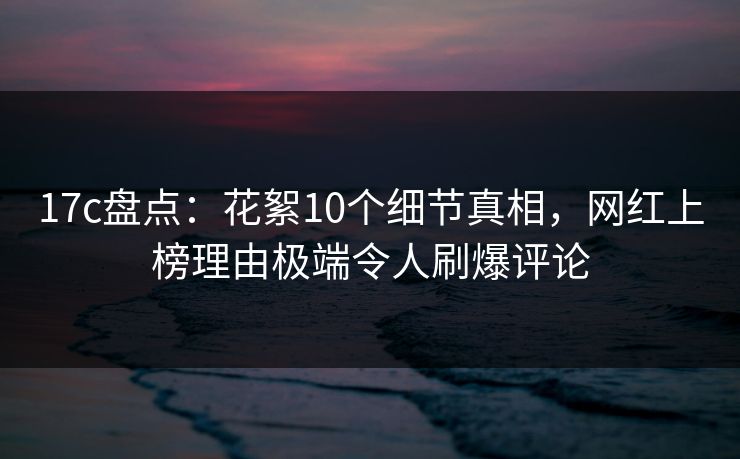 17c盘点:花絮10个细节真相,网红上榜理由极端令人刷爆评论