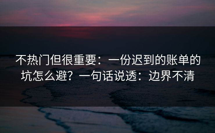 不热门但很重要:一份迟到的账单的坑怎么避?一句话说透:边界不清 不热门但很重要:一份迟到的账单的坑怎么避?一句话说透:边界不清