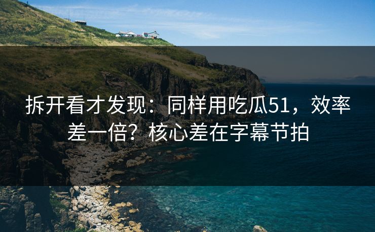拆开看才发现：同样用吃瓜51，效率差一倍？核心差在字幕节拍