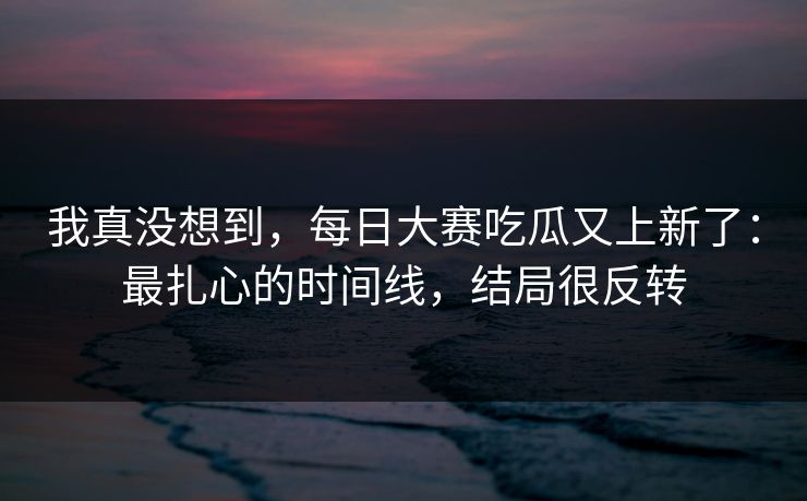 我真没想到，每日大赛吃瓜又上新了：最扎心的时间线，结局很反转