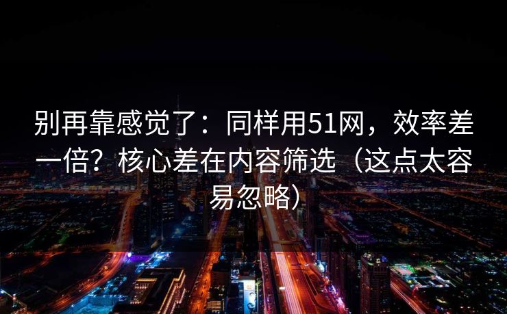 别再靠感觉了：同样用51网，效率差一倍？核心差在内容筛选（这点太容易忽略）