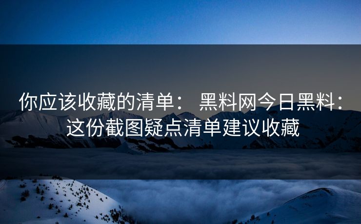 你应该收藏的清单： 黑料网今日黑料： 这份截图疑点清单建议收藏